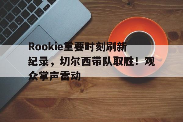 金年会官网首页-Rookie重要时刻刷新纪录，切尔西带队取胜！观众掌声雷动的简单介绍