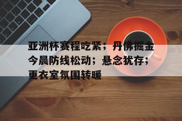 金年会官网-亚洲杯赛程吃紧；丹佛掘金今晨防线松动；悬念犹存；更衣室氛围转暖的简单介绍